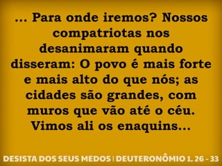 ... Para onde iremos? Nossos
compatriotas nos
desanimaram quando
disseram: O povo é mais forte
e mais alto do que nós; as
cidades são grandes, com
muros que vão até o céu.
Vimos ali os enaquins...
 