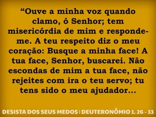 “Ouve a minha voz quando
clamo, ó Senhor; tem
misericórdia de mim e responde-
me. A teu respeito diz o meu
coração: Busque a minha face! A
tua face, Senhor, buscarei. Não
escondas de mim a tua face, não
rejeites com ira o teu servo; tu
tens sido o meu ajudador...
 
