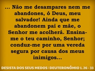 ... Não me desampares nem me
abandones, ó Deus, meu
salvador! Ainda que me
abandonem pai e mãe, o
Senhor me acolherá. Ensina-
me o teu caminho, Senhor;
conduz-me por uma vereda
segura por causa dos meus
inimigos...
 