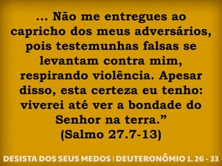 ... Não me entregues ao
capricho dos meus adversários,
pois testemunhas falsas se
levantam contra mim,
respirando violência. Apesar
disso, esta certeza eu tenho:
viverei até ver a bondade do
Senhor na terra.”
(Salmo 27.7-13)
 
