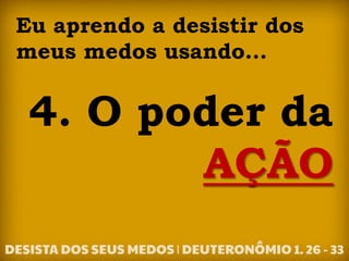 Eu aprendo a desistir dos
meus medos usando...
4. O poder da
AÇÃO
 