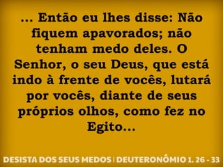 ... Então eu lhes disse: Não
fiquem apavorados; não
tenham medo deles. O
Senhor, o seu Deus, que está
indo à frente de vocês, lutará
por vocês, diante de seus
próprios olhos, como fez no
Egito...
 