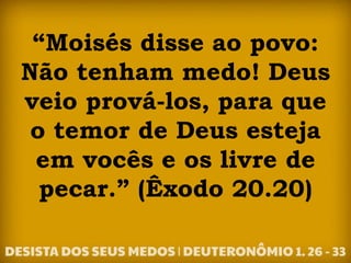“Moisés disse ao povo:
Não tenham medo! Deus
veio prová-los, para que
o temor de Deus esteja
em vocês e os livre de
pecar.” (Êxodo 20.20)
 