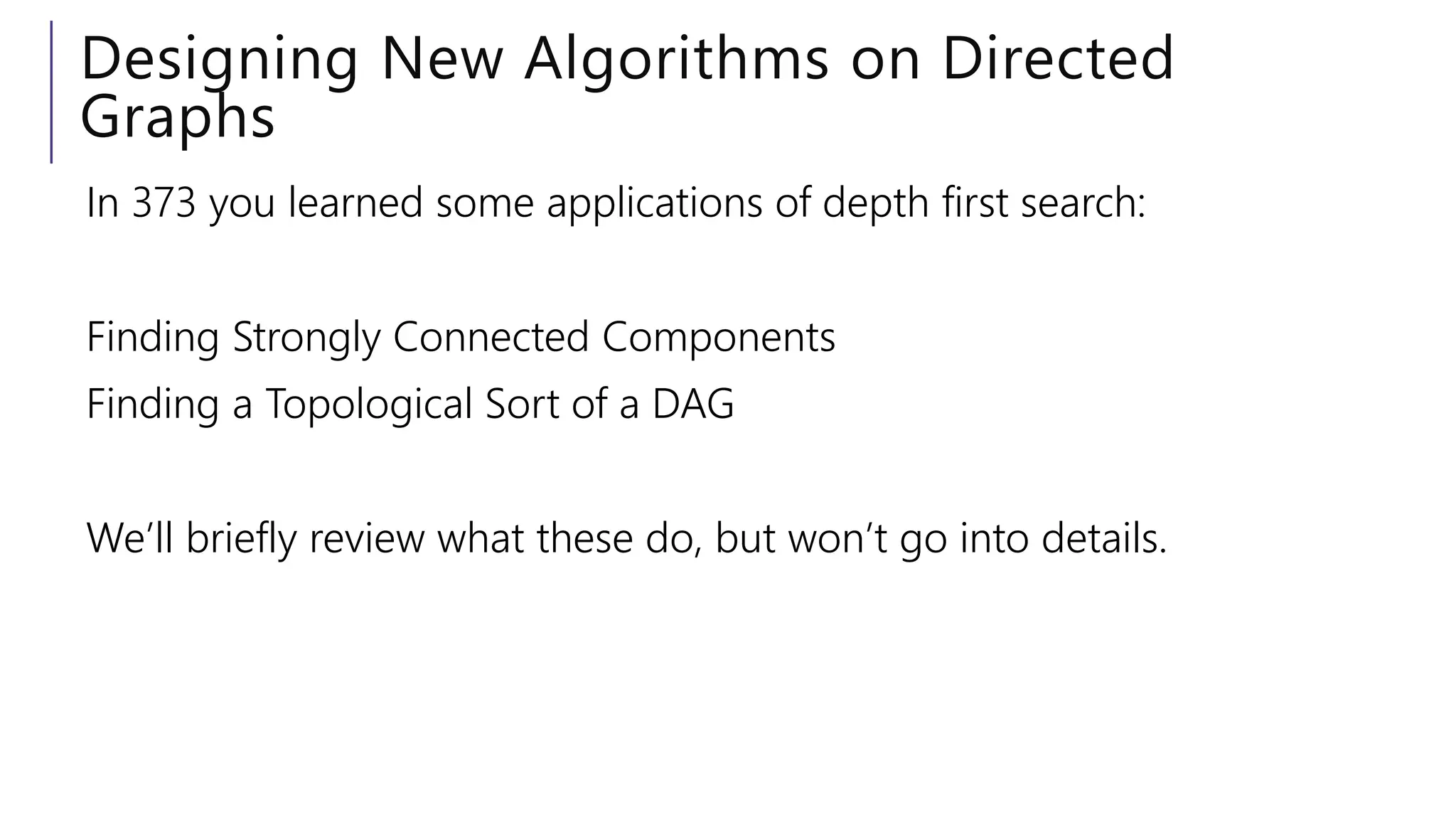 Designing New Algorithms on Directed
Graphs
In 373 you learned some applications of depth first search:
Finding Strongly Connected Components
Finding a Topological Sort of a DAG
We’ll briefly review what these do, but won’t go into details.
 