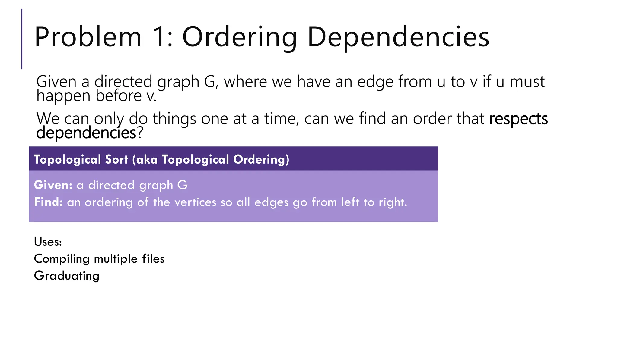 Problem 1: Ordering Dependencies
Given a directed graph G, where we have an edge from u to v if u must
happen before v.
We can only do things one at a time, can we find an order that respects
dependencies?
Given: a directed graph G
Find: an ordering of the vertices so all edges go from left to right.
Topological Sort (aka Topological Ordering)
Uses:
Compiling multiple files
Graduating
 