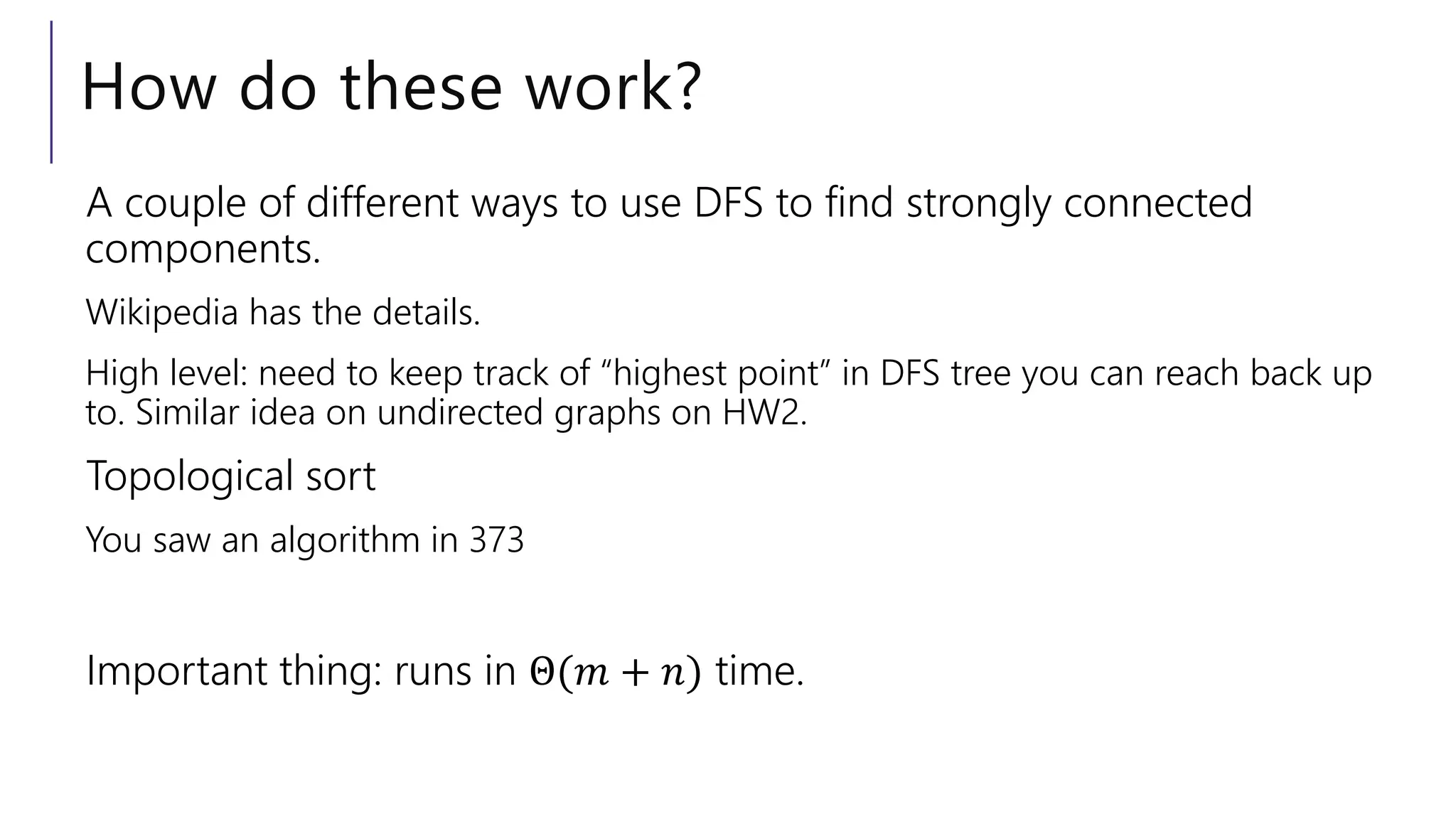 How do these work?
A couple of different ways to use DFS to find strongly connected
components.
Wikipedia has the details.
High level: need to keep track of “highest point” in DFS tree you can reach back up
to. Similar idea on undirected graphs on HW2.
Topological sort
You saw an algorithm in 373
Important thing: runs in Θ(𝑚 + 𝑛) time.
 