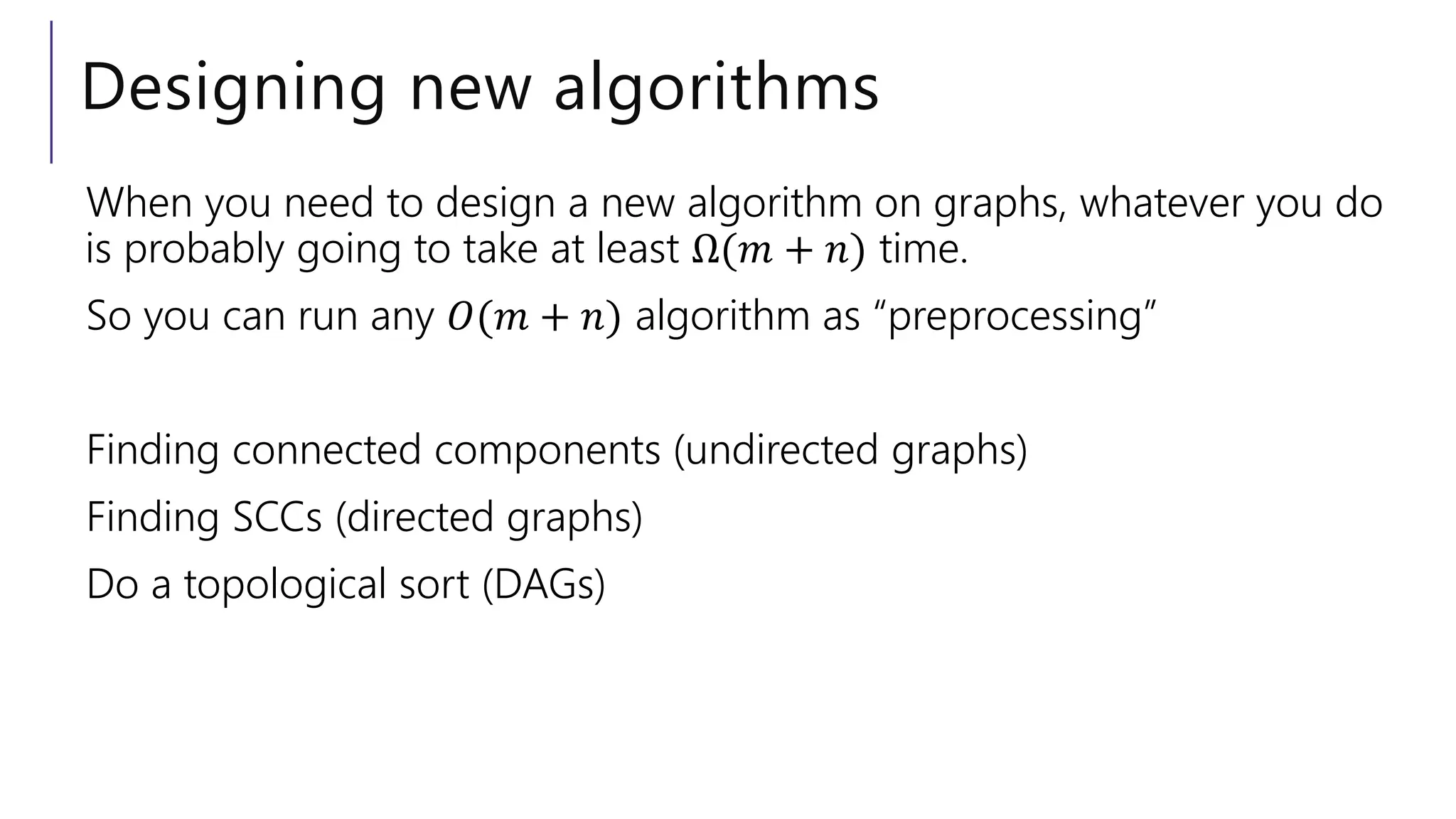 Designing new algorithms
When you need to design a new algorithm on graphs, whatever you do
is probably going to take at least Ω(𝑚 + 𝑛) time.
So you can run any 𝑂(𝑚 + 𝑛) algorithm as “preprocessing”
Finding connected components (undirected graphs)
Finding SCCs (directed graphs)
Do a topological sort (DAGs)
 