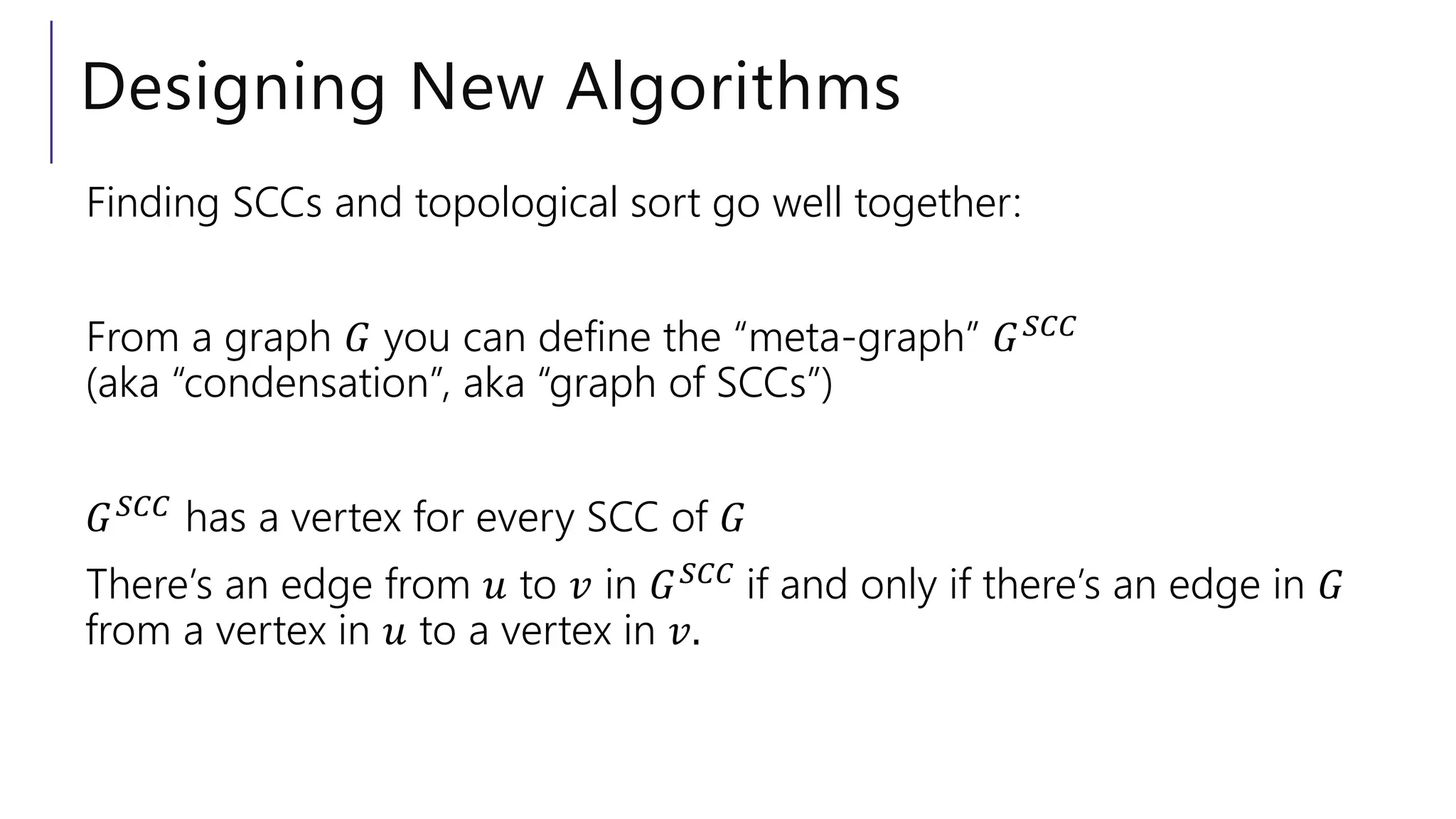 Designing New Algorithms
Finding SCCs and topological sort go well together:
From a graph 𝐺 you can define the “meta-graph” 𝐺𝑆𝐶𝐶
(aka “condensation”, aka “graph of SCCs”)
𝐺𝑆𝐶𝐶
has a vertex for every SCC of 𝐺
There’s an edge from 𝑢 to 𝑣 in 𝐺𝑆𝐶𝐶 if and only if there’s an edge in 𝐺
from a vertex in 𝑢 to a vertex in 𝑣.
 