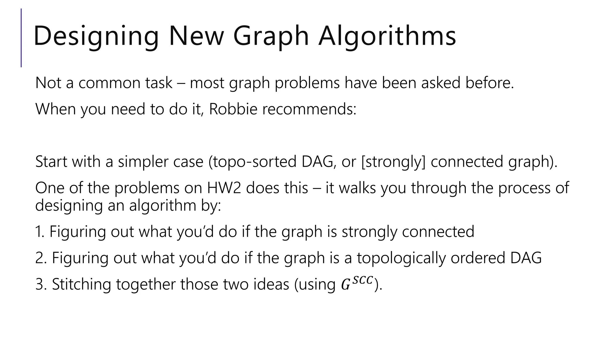 Designing New Graph Algorithms
Not a common task – most graph problems have been asked before.
When you need to do it, Robbie recommends:
Start with a simpler case (topo-sorted DAG, or [strongly] connected graph).
One of the problems on HW2 does this – it walks you through the process of
designing an algorithm by:
1. Figuring out what you’d do if the graph is strongly connected
2. Figuring out what you’d do if the graph is a topologically ordered DAG
3. Stitching together those two ideas (using 𝐺𝑆𝐶𝐶).
 