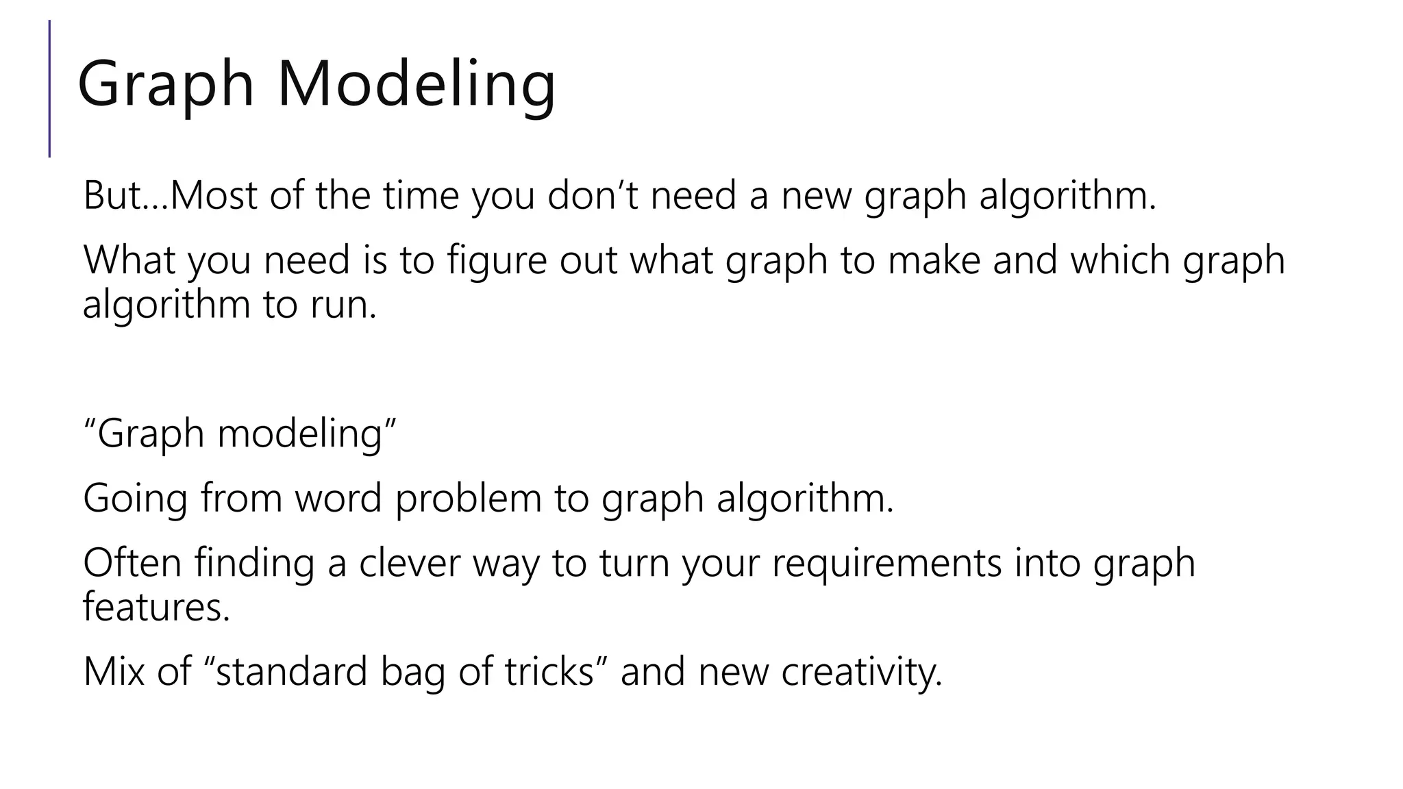 Graph Modeling
But…Most of the time you don’t need a new graph algorithm.
What you need is to figure out what graph to make and which graph
algorithm to run.
“Graph modeling”
Going from word problem to graph algorithm.
Often finding a clever way to turn your requirements into graph
features.
Mix of “standard bag of tricks” and new creativity.
 