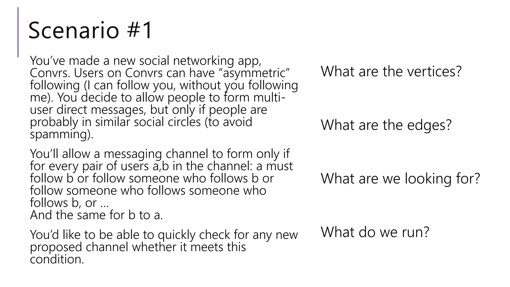 Scenario #1
What are the vertices?
What are the edges?
What are we looking for?
What do we run?
You’ve made a new social networking app,
Convrs. Users on Convrs can have “asymmetric”
following (I can follow you, without you following
me). You decide to allow people to form multi-
user direct messages, but only if people are
probably in similar social circles (to avoid
spamming).
You’ll allow a messaging channel to form only if
for every pair of users a,b in the channel: a must
follow b or follow someone who follows b or
follow someone who follows someone who
follows b, or …
And the same for b to a.
You’d like to be able to quickly check for any new
proposed channel whether it meets this
condition.
 