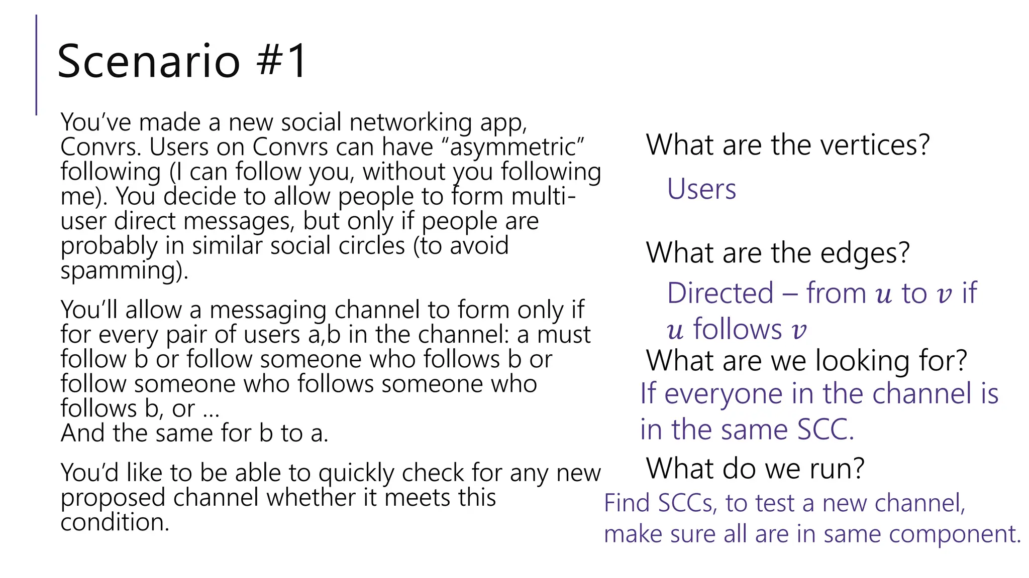 Scenario #1
You’ve made a new social networking app,
Convrs. Users on Convrs can have “asymmetric”
following (I can follow you, without you following
me). You decide to allow people to form multi-
user direct messages, but only if people are
probably in similar social circles (to avoid
spamming).
You’ll allow a messaging channel to form only if
for every pair of users a,b in the channel: a must
follow b or follow someone who follows b or
follow someone who follows someone who
follows b, or …
And the same for b to a.
You’d like to be able to quickly check for any new
proposed channel whether it meets this
condition.
What are the vertices?
What are the edges?
What are we looking for?
What do we run?
Users
Directed – from 𝑢 to 𝑣 if
𝑢 follows 𝑣
If everyone in the channel is
in the same SCC.
Find SCCs, to test a new channel,
make sure all are in same component.
 