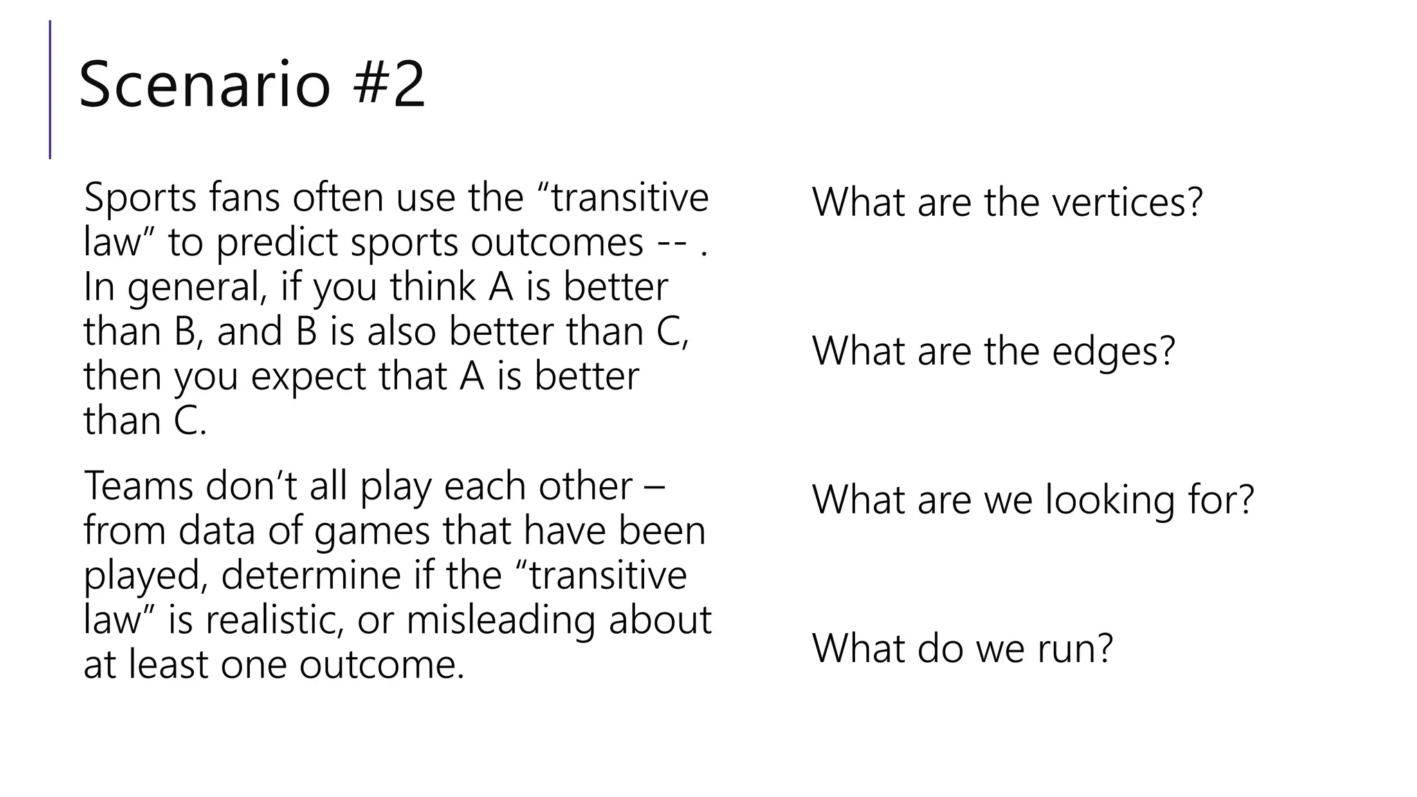 Scenario #2
Sports fans often use the “transitive
law” to predict sports outcomes -- .
In general, if you think A is better
than B, and B is also better than C,
then you expect that A is better
than C.
Teams don’t all play each other –
from data of games that have been
played, determine if the “transitive
law” is realistic, or misleading about
at least one outcome.
What are the vertices?
What are the edges?
What are we looking for?
What do we run?
 