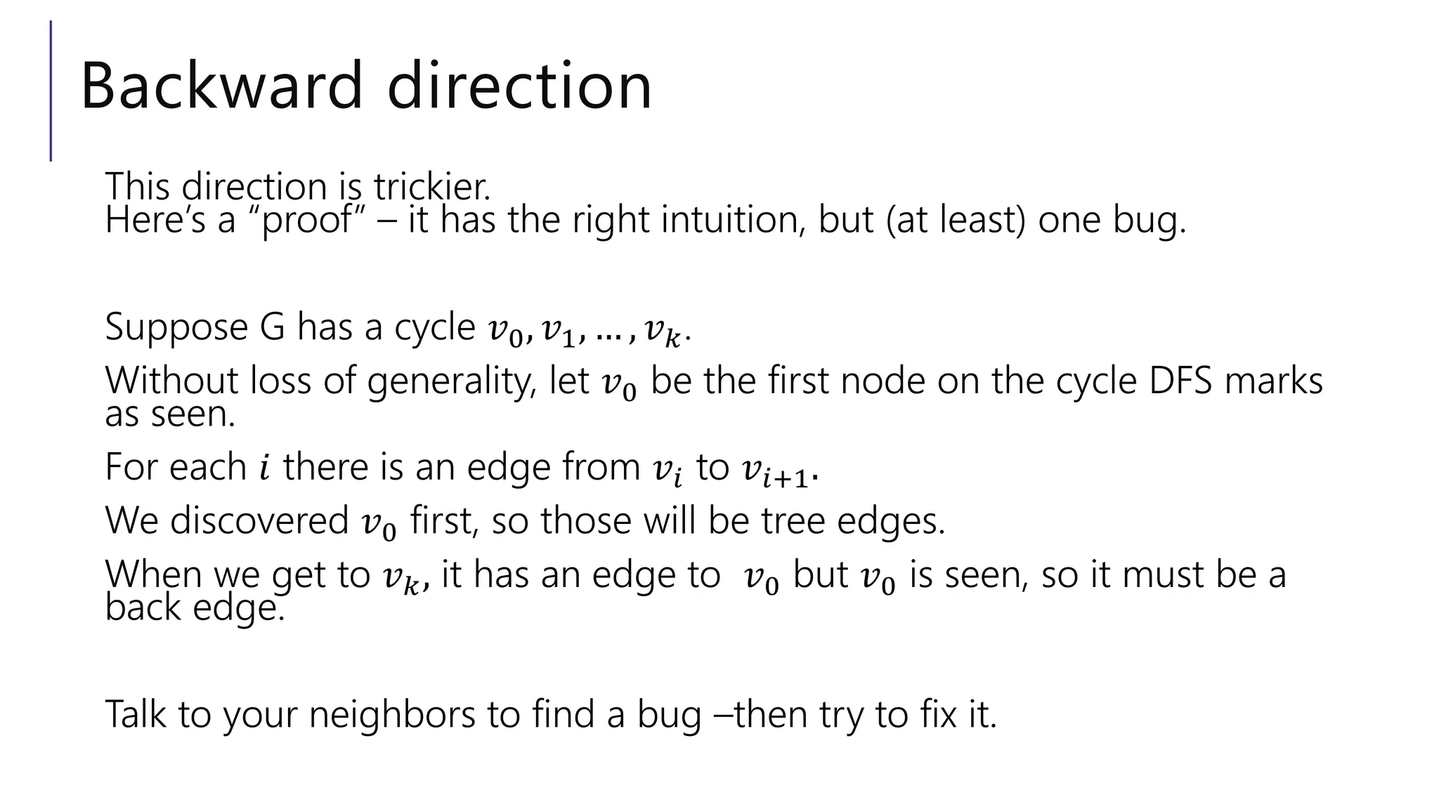 Backward direction
This direction is trickier.
Here’s a “proof” – it has the right intuition, but (at least) one bug.
Suppose G has a cycle 𝑣0, 𝑣1, … , 𝑣𝑘.
Without loss of generality, let 𝑣0 be the first node on the cycle DFS marks
as seen.
For each 𝑖 there is an edge from 𝑣𝑖 to 𝑣𝑖+1.
We discovered 𝑣0 first, so those will be tree edges.
When we get to 𝑣𝑘, it has an edge to 𝑣0 but 𝑣0 is seen, so it must be a
back edge.
Talk to your neighbors to find a bug –then try to fix it.
 