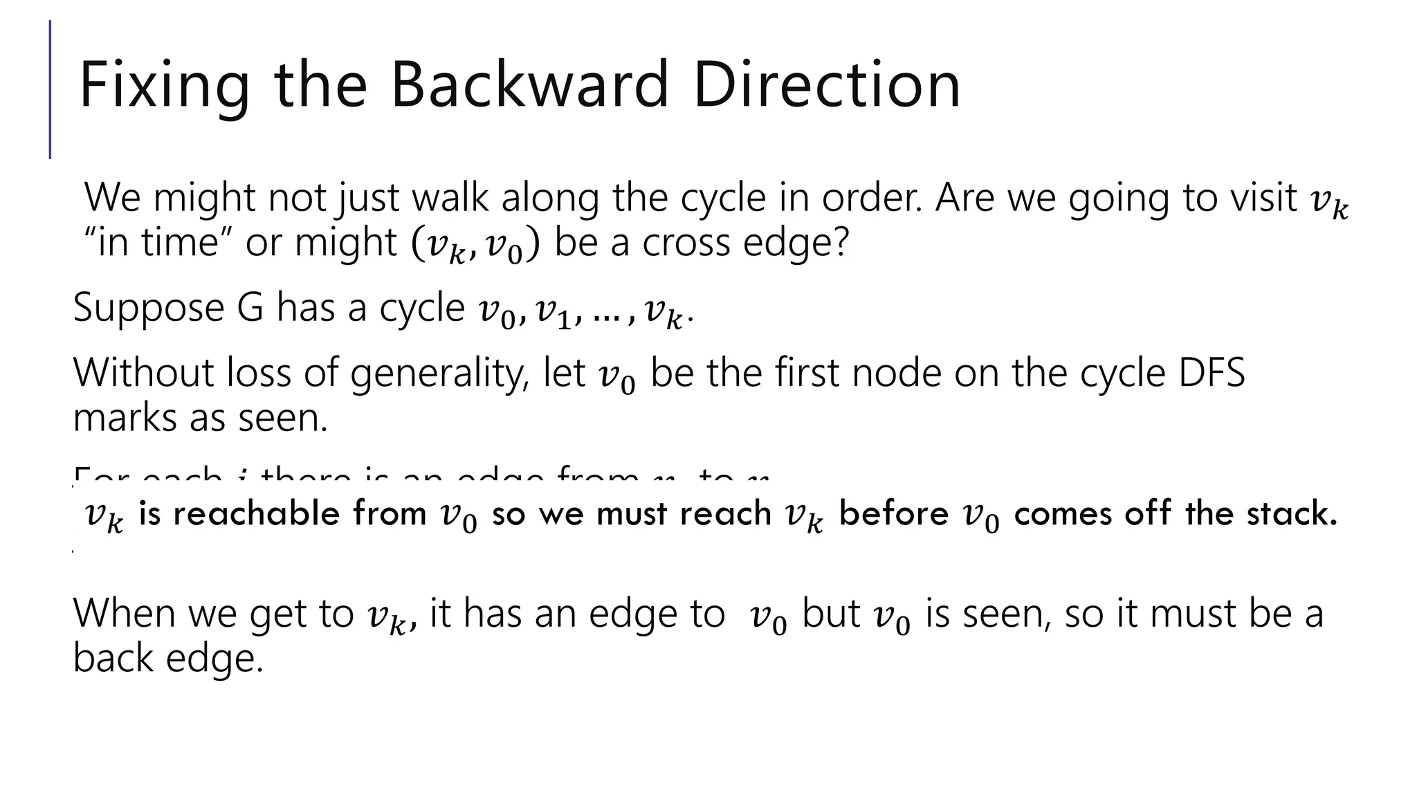 Fixing the Backward Direction
We might not just walk along the cycle in order. Are we going to visit 𝑣𝑘
“in time” or might 𝑣𝑘, 𝑣0 be a cross edge?
Suppose G has a cycle 𝑣0, 𝑣1, … , 𝑣𝑘.
Without loss of generality, let 𝑣0 be the first node on the cycle DFS
marks as seen.
For each 𝑖 there is an edge from 𝑣𝑖 to 𝑣𝑖+1.
We discovered 𝑣0 first, so those will be tree edges.
When we get to 𝑣𝑘, it has an edge to 𝑣0 but 𝑣0 is seen, so it must be a
back edge.
𝑣𝑘 is reachable from 𝑣0 so we must reach 𝑣𝑘 before 𝑣0 comes off the stack.
 