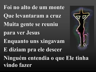 Foi no alto de um monte
Que levantaram a cruz
Muita gente se reuniu
para ver Jesus
Enquanto uns xingavam
E diziam pra ele descer
Ninguém entendia o que Ele tinha
vindo fazer
 