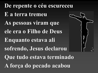 De repente o céu escureceu
E a terra tremeu
As pessoas viram que
ele era o Filho de Deus
Enquanto estava ali
sofrendo, Jesus declarou
Que tudo estava terminado
A força do pecado acabou
 