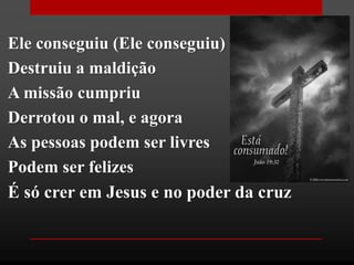 Ele conseguiu (Ele conseguiu)
Destruiu a maldição
A missão cumpriu
Derrotou o mal, e agora
As pessoas podem ser livres
Podem ser felizes
É só crer em Jesus e no poder da cruz
 