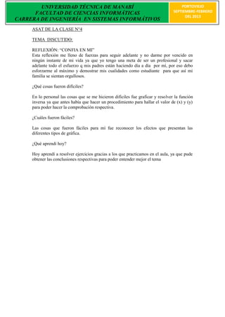 UNIVERSIDAD TÉCNICA DE MANABÍ                                                 PORTOVIEJO
      FACULTAD DE CIENCIAS INFORMÁTICAS                                           SEPTIEMBRE-FEBRERO
                                                                                        DEL 2013
CARRERA DE INGENIERÍA EN SISTEMAS INFORMÁTIVOS
     ASAT DE LA CLASE N°4

     TEMA DISCUTIDO:

     REFLEXIÒN: “CONFIA EN MI”
     Esta reflexión me lleno de fuerzas para seguir adelante y no darme por vencido en
     ningún instante de mi vida ya que yo tengo una meta de ser un profesional y sacar
     adelante todo el esfuerzo q mis padres están haciendo día a día por mí, por eso debo
     esforzarme al máximo y demostrar mis cualidades como estudiante para que así mi
     familia se sientan orgullosos.

     ¿Qué cosas fueron difíciles?

     En lo personal las cosas que se me hicieron difíciles fue graficar y resolver la función
     inversa ya que antes había que hacer un procedimiento para hallar el valor de (x) y (y)
     para poder hacer la comprobación respectiva.

     ¿Cuáles fueron fáciles?

     Las cosas que fueron fáciles para mí fue reconocer los efectos que presentan las
     diferentes tipos de gráfica.

     ¿Qué aprendí hoy?

     Hoy aprendí a resolver ejercicios gracias a los que practicamos en el aula, ya que pude
     obtener las conclusiones respectivas para poder entender mejor el tema
 