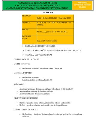 UNIVERSIDAD TÉCNICA DE MANABÍ                                                      PORTOVIEJO
      FACULTAD DE CIENCIAS INFORMÁTICAS                                                SEPTIEMBRE-FEBRERO
                                                                                             DEL 2013
CARRERA DE INGENIERÍA EN SISTEMAS INFORMÁTIVOS
                                            CLASE N°5
               PERIODO:
                                    Del 24 de Sept.2012 al 23 Febrero del 2013

               TIEMPO:              4 HORAS EN DOS JORNADAS DE 2
                                    HORAS

               FECHA:
                                    Martes, 23, jueves 25 de Oct del 2012.

               DOCENTE
               GUIA:
                                    Ing. José Cevallos Salazar

                ENTRADA DE LOS ESTUDIANTES

                VIDEO DE REFLEXIÓN: CUANDO ESTE TRISTES ACUERDATE

                TÉCNICA: LLUVIAS DE IDEAS

     CONTENIDOS DE LA CLASE:

     LIMITE INFINITO:

              Definición, teoremas, Silva Laso, 1090, Larson, 48

     LIMTE AL INFINITO:

              Definición, teoremas.
              Limite infinito y al infinito, Smith, 95

     ASÍNTOTAS:

          Asíntotas verticales, definición, gráficas, Silva Laso, 1102, Smith, 97
          Asíntotas horizontales, definición, gráficas.
          Asíntotas oblicuas, definición, gráficas.

     OBJETIVO DE DESEMPEÑO

          Definir y calcular límite infinito, al infinito e infinito y al infinito.
          Definir y graficar asíntotas horizontales, verticales y oblicuas.

     COMPETENCIA GENERAL:

              Definición y cálculo de límites aplicando criterios, aplicación en trazado de
               asíntotas.
 