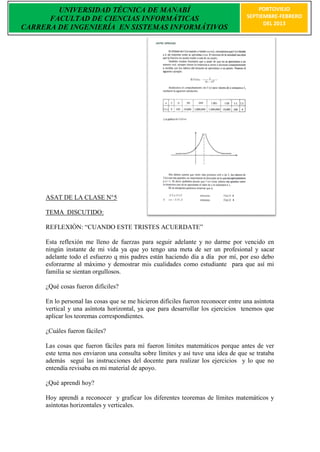 UNIVERSIDAD TÉCNICA DE MANABÍ                                                  PORTOVIEJO
      FACULTAD DE CIENCIAS INFORMÁTICAS                                            SEPTIEMBRE-FEBRERO
                                                                                         DEL 2013
CARRERA DE INGENIERÍA EN SISTEMAS INFORMÁTIVOS




     ASAT DE LA CLASE N°5

     TEMA DISCUTIDO:

     REFLEXIÒN: “CUANDO ESTE TRISTES ACUERDATE”

     Esta reflexión me lleno de fuerzas para seguir adelante y no darme por vencido en
     ningún instante de mi vida ya que yo tengo una meta de ser un profesional y sacar
     adelante todo el esfuerzo q mis padres están haciendo día a día por mí, por eso debo
     esforzarme al máximo y demostrar mis cualidades como estudiante para que así mi
     familia se sientan orgullosos.

     ¿Qué cosas fueron difíciles?

     En lo personal las cosas que se me hicieron difíciles fueron reconocer entre una asíntota
     vertical y una asíntota horizontal, ya que para desarrollar los ejercicios tenemos que
     aplicar los teoremas correspondientes.

     ¿Cuáles fueron fáciles?

     Las cosas que fueron fáciles para mí fueron límites matemáticos porque antes de ver
     este tema nos enviaron una consulta sobre límites y así tuve una idea de que se trataba
     además seguí las instrucciones del docente para realizar los ejercicios y lo que no
     entendía revisaba en mi material de apoyo.

     ¿Qué aprendí hoy?

     Hoy aprendí a reconocer y graficar los diferentes teoremas de límites matemáticos y
     asíntotas horizontales y verticales.
 