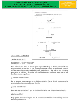 UNIVERSIDAD TÉCNICA DE MANABÍ                                                   PORTOVIEJO
      FACULTAD DE CIENCIAS INFORMÁTICAS                                             SEPTIEMBRE-FEBRERO
                                                                                          DEL 2013
CARRERA DE INGENIERÍA EN SISTEMAS INFORMÁTIVOS




     ASAT DE LA CLASE N°6

     TEMA DISCUTIDO:

     REFLEXIÒN: “DAR Y RECIBIR”

     Esta reflexión me lleno de fuerzas para seguir adelante y no darme por vencido en
     ningún instante de mi vida ya que yo tengo una meta de ser un profesional y sacar
     adelante todo el esfuerzo q mis padres están haciendo día a día por mí, por eso debo
     esforzarme al máximo y demostrar mis cualidades como estudiante para que así mi
     familia se sientan orgullosos.

     ¿Qué cosas fueron difíciles?

     En lo personal las cosas que se me hicieron difíciles fueron definir y demostrar la
     continuidad o discontinuidad de una función.

     ¿Cuáles fueron fáciles?

     Las cosas que fueron fáciles para mí fueron definir y calcular límites trigonométricos.

     ¿Qué aprendí hoy?

     Hoy aprendí muchas cosas pero una de las cosas que aprendí fue a definir y calcular
     límites trigonométricos.
 