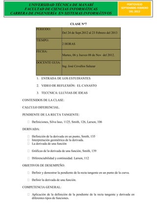 UNIVERSIDAD TÉCNICA DE MANABÍ                                                PORTOVIEJO
      FACULTAD DE CIENCIAS INFORMÁTICAS                                          SEPTIEMBRE-FEBRERO
                                                                                       DEL 2013
CARRERA DE INGENIERÍA EN SISTEMAS INFORMÁTIVOS

                                        CLASE N°7
             PERIODO:
                                  Del 24 de Sept.2012 al 23 Febrero del 2013

             TIEMPO:
                                  2 HORAS

             FECHA:
                                  Martes, 06 y Jueves 08 de Nov del 2012.

             DOCENTE GUIA:
                                  Ing. José Cevallos Salazar


             1. ENTRADA DE LOS ESTUDIANTES

             2. VIDEO DE REFLEXIÓN: EL CANASTO

             3. TECCNICA: LLUVIAS DE IDEAS

     CONTENIDOS DE LA CLASE:

     CALCULO DIFERENCIAL.

     PENDIENTE DE LA RECTA TANGENTE:

          Definiciones, Silva laso, 1125, Smith, 126, Larson, 106

     DERIVADA:

          Definición de la derivada en un punto, Smith, 135
          Interpretación geométrica de la derivada.
          La derivada de una función

          Gráficas de la derivada de una función, Smith, 139

          Diferenciabilidad y continuidad. Larson, 112

     OBJETIVOS DE DESEMPEÑO:

          Definir y demostrar la pendiente de la recta tangente en un punto de la curva.

          Definir la derivada de una función.

     COMPETENCIA GENERAL:

          Aplicación de la definición de la pendiente de la recta tangente y derivada en
          diferentes tipos de funciones.
 
