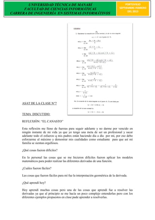 UNIVERSIDAD TÉCNICA DE MANABÍ                                                  PORTOVIEJO
      FACULTAD DE CIENCIAS INFORMÁTICAS                                            SEPTIEMBRE-FEBRERO
                                                                                         DEL 2013
CARRERA DE INGENIERÍA EN SISTEMAS INFORMÁTIVOS




     ASAT DE LA CLASE N°7


     TEMA DISCUTIDO:

     REFLEXIÒN: “EL CANASTO”

     Esta reflexión me lleno de fuerzas para seguir adelante y no darme por vencido en
     ningún instante de mi vida ya que yo tengo una meta de ser un profesional y sacar
     adelante todo el esfuerzo q mis padres están haciendo día a día por mí, por eso debo
     esforzarme al máximo y demostrar mis cualidades como estudiante para que así mi
     familia se sientan orgullosos.

     ¿Qué cosas fueron difíciles?

     En lo personal las cosas que se me hicieron difíciles fueron aplicar los modelos
     matemáticos para poder realizar las diferentes derivadas de una función.

     ¿Cuáles fueron fáciles?

     Las cosas que fueron fáciles para mí fue la interpretación geométrica de la derivada.

     ¿Qué aprendí hoy?

     Hoy aprendí muchas cosas pero una de las cosas que aprendí fue a resolver las
     derivadas ya que al principio se me hacía un poco complejo entenderlas pero con los
     diferentes ejemplos propuestos en clase pude aprender a resolverlas.
 