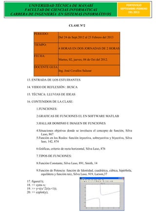 UNIVERSIDAD TÉCNICA DE MANABÍ                                               PORTOVIEJO
      FACULTAD DE CIENCIAS INFORMÁTICAS                                         SEPTIEMBRE-FEBRERO
                                                                                      DEL 2013
CARRERA DE INGENIERÍA EN SISTEMAS INFORMÁTIVOS


                                         CLASE N°2

            PERIODO:
                                 Del 24 de Sept.2012 al 23 Febrero del 2013

            TIEMPO:
                                 4 HORAS EN DOS JORNADAS DE 2 HORAS

            FECHA:
                                 Martes, 02, jueves, 04 de Oct del 2012.

            DOCENTE GUIA:
                                 Ing. José Cevallos Salazar

       13. ENTRADA DE LOS ESTUDIANTES

       14. VIDEO DE REFLEXIÓN : BUSCA

       15. TÉCNICA: LLUVIAS DE IDEAS

       16. CONTENIDOS DE LA CLASE:

              1.FUNCIONES:

              2.GRAFICAS DE FUNCIONES EL EN SOFTWARE MATLAB

              3.HALLAR DOMINIO E IMAGEN DE FUNCIONES

              4.Situaciones objetivas donde se involucra el concepto de función, Silva
                  Laso, 867
              5.Función en los Reales: función inyectiva, sobreyectiva y biyectiva, Silva
                  laso, 142, 874

              6.Gráficas, criterio de recta horizontal, Silva Laso, 876

              7.TIPOS DE FUNCIONES:

              8.Función Constante, Silva Laso, 891, Smith, 14

              9.Función de Potencia: función de Identidad, cuadrática, cúbica, hipérbola,
                 equilátera y función raíz, Silva Laso, 919, Larson,37

       17. figure(1);
       18. >> syms x;
       19. >> y=((x^2)/(x+1));
       20. >> ezplot(y);
 