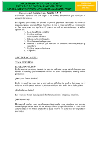 UNIVERSIDAD TÉCNICA DE MANABÍ                                                  PORTOVIEJO
      FACULTAD DE CIENCIAS INFORMÁTICAS                                            SEPTIEMBRE-FEBRERO
                                                                                         DEL 2013
CARRERA DE INGENIERÍA EN SISTEMAS INFORMÁTIVOS

      Situaciones objetivas que dan lugar a un modelo matemático que involucra el
      concepto de función.

      En algunas aplicaciones del cálculo se pueden presentar situaciones en donde se
      requiera expresar una variable en función de la otra (u otras) variables, a continuación
      se dan unos pasos que ayudarán al proceso mental, no necesariamente se deben
      aplicar, así:
                   1. Leer el problema completo
                   2. Realizar un dibujo
                   3. Identificar las variables
                   4. Indicar cuáles son los datos
                   5. Identificar cual es la pregunta
                   6. Plantear la ecuación que relaciona las variables: ecuación primaria y
                      secundaria
                   7. Realizar los procedimientos
                   8. Respuesta.


      ASAT DE LA CLASE N°2

      TEMA DISCUTIDO:

      REFLEXIÒN: “BUSCA”
      En lo personal me ayudo bastante ya que me pude dar cuenta que el dinero en esta
      vida no lo es todo y que siendo humilde cada día poder conseguir mis metas y sueños
      propuestos.

      ¿Qué cosas fueron difíciles?

      En lo personal las cosas que se me hicieron difíciles fue graficar funciones en el
      software Matlab ya que no tenía la práctica suficiente para poder hacer dicha gráfica.

      ¿Cuáles fueron fáciles?

      Las cosas que fueron fáciles para mí fue hallar dominio e imagen de funciones.

      ¿Qué aprendí hoy?

      Hoy aprendí muchas cosas no solo para mi desempeño como estudiante sino también
      como algo que me va hacer útil en mi especialidad porque al terminar la clase saque
      conclusiones de los temas aprendidos y pude resolver los ejercicios que el profesor
      nos indicó.
 