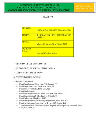 UNIVERSIDAD TÉCNICA DE MANABÍ
                                                                              PORTOVIEJO ABRIL –
      FACULTAD DE CIENCIAS INFORMÁTICAS                                       SEPTIEMBRE DEL 2012
CARRERA DE INGENIERÍA EN SISTEMAS INFORMÁTIVOS

                                       CLASE N°3




              PERIODO:
                                Del 24 de Sept.2012 al 23 Febrero del 2013

              TIEMPO:           4 HORAS EN DOS JORNADAS DE 2
                                HORAS

              FECHA:
                                Martes, 02, jueves, 04 de Oct del 2012.

              DOCENTE
              GUIA:
                                Ing. José Cevallos Salazar




    1. ENTRADA DE LOS ESTUDIANTES

    2. VIDEO DE REFLEXIÓN: CALIDAD HUMANA

    3. TÉCNICA: LLUVIAS DE IDEAS

    4. CONTENIDOS DE LA CLASE:

    TIPOS DE FUNCIONES:
        Función polinomio, Silva Laso, 920, Larson, 37
        Función racional, Silva Laso, 949, Smith, 23
        Funciones seccionadas, Silva Laso, 953
        Función algebraica.
        Funciones trigonométricas. Silva Laso, 598, 964, Smith, 33
        Función exponencial, Silva Laso, 618, Smith, 41
        Función inversa, Silva Laso, 1015
        Función logarítmica: definición y propiedades, Silva laso, 618
        Funciones trigonométricas inversa, J. Lara, 207, Smith, 454
        Transformación de funciones: técnica de graficación rápida de funciones, Silva
          Laso, 973,Smith, 52
 
