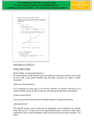 UNIVERSIDAD TÉCNICA DE MANABÍ                                                PORTOVIEJO
      FACULTAD DE CIENCIAS INFORMÁTICAS                                          SEPTIEMBRE-FEBRERO
                                                                                       DEL 2013
CARRERA DE INGENIERÍA EN SISTEMAS INFORMÁTIVOS




     ASAT DE LA CLASE N°3

     TEMA DISCUTIDO:

     REFLEXIÒN: “CALIDAD HUMANA”
     En lo personal me ayudo bastante ya que me pude dar cuenta que el dinero en esta vida
     no lo es todo y que siendo humilde cada día poder conseguir mis metas y sueños
     propuestos.

     ¿Qué cosas fueron difíciles?

     En lo personal las cosas que se me hicieron difíciles fue graficar funciones en el
     software Matlab ya que no tenía la práctica suficiente para poder hacer dicha gráfica.

     ¿Cuáles fueron fáciles?

     Las cosas que fueron fáciles para mí fue hallar dominio e imagen de funciones.

     ¿Qué aprendí hoy?

     Hoy aprendí muchas cosas no solo para mi desempeño como estudiante sino también
     como algo que me va hacer útil en mi especialidad porque al terminar la clase saque
     conclusiones de los temas aprendidos y pude resolver los ejercicios que el profesor nos
     indicó.
 