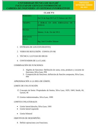 UNIVERSIDAD TÉCNICA DE MANABÍ                                             PORTOVIEJO
      FACULTAD DE CIENCIAS INFORMÁTICAS                                       SEPTIEMBRE-FEBRERO
                                                                                    DEL 2013
CARRERA DE INGENIERÍA EN SISTEMAS INFORMÁTIVOS
                                         CLASE N°4
              PERIODO:
                                 Del 24 de Sept.2012 al 23 Febrero del 2013

              TIEMPO:            4 HORAS EN DOS JORNADAS DE 2
                                 HORAS

              FECHA:
                                 Martes, 16 de Oct del 2012.

              DOCENTE
              GUIA:
                                 Ing. José Cevallos Salazar

       1. ENTRADA DE LOS ESTUDIANTES

       2. VIDEO DE REFLEXIÓN: CONFIA EN MI

       3. TÉCNICA: LLUVIAS DE IDEAS

       4. CONTENIDOS DE LA CLASE:

     COMBINACIÓN DE FUNCIONES:

              2. Algebra de funciones: Definición de suma, resta, producto y cociente de
                 funciones, Silva Laso, 994
              3. Composición de funciones: definición de función compuesta, Silva Laso,
                 999

     APROXIMACIÓN A LA IDEA DE LÍMITE.

     LIMITE DE UNA FUNCIÓN

       12. Concepto de límite: Propiedades de límites, Silva Laso, 1029, 1069, Smith, 68,
           Larson, 46

       13. Límites indeterminados, Silva Laso, 1090

     LIMITES UNILATERALES

          Límite lateral derecho, Silva Laso, 1041
          Límite lateral izquierdo

          Límite bilateral

     OBJETIVOS DE DESEMPEÑO:

       8. Definir operaciones con Funciones.
 