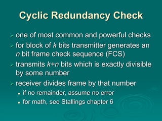 Cyclic Redundancy Check
 one of most common and powerful checks
 for block of k bits transmitter generates an
n bit frame check sequence (FCS)
 transmits k+n bits which is exactly divisible
by some number
 receiver divides frame by that number
 if no remainder, assume no error
 for math, see Stallings chapter 6
 