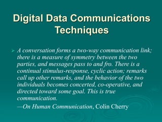 Digital Data Communications
Techniques
 A conversation forms a two-way communication link;
there is a measure of symmetry between the two
parties, and messages pass to and fro. There is a
continual stimulus-response, cyclic action; remarks
call up other remarks, and the behavior of the two
individuals becomes concerted, co-operative, and
directed toward some goal. This is true
communication.
—On Human Communication, Colin Cherry
 