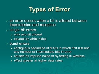 Types of Error
 an error occurs when a bit is altered between
transmission and reception
 single bit errors
 only one bit altered
 caused by white noise
 burst errors
 contiguous sequence of B bits in which first last and
any number of intermediate bits in error
 caused by impulse noise or by fading in wireless
 effect greater at higher data rates
 