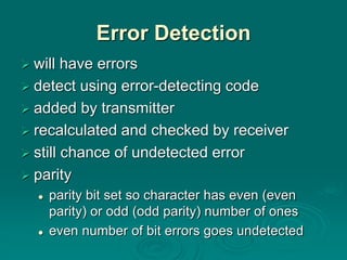 Error Detection
 will have errors
 detect using error-detecting code
 added by transmitter
 recalculated and checked by receiver
 still chance of undetected error
 parity
 parity bit set so character has even (even
parity) or odd (odd parity) number of ones
 even number of bit errors goes undetected
 