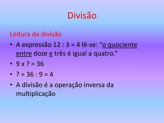 Divisão
Leitura da divisão
• A expressão 12 : 3 = 4 lê-se: “o quociente
  entre doze e três é igual a quatro.”
• 9 x ? = 36
• ? = 36 : 9 = 4
• A divisão é a operação inversa da
  multiplicação
 