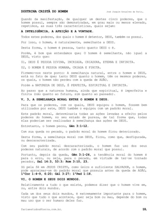 DOUTRINA CRISTÃ DO HOMEM José Joaquim Gonçalves de Faria.
fariaestudos@terra.com.br. 10.
Quando da manifestação, de qualquer um destes cinco poderes, que o
homem possui, sempre são demonstradas, em grau mais ou menos elevado,
repetimos, as suas três características, quais sejam:
A INTELIGÊNCIA, A AFEIÇÃO E A VONTADE.
Todos estes poderes, dos quais o homem é detentor, DEUS, também os possui.
Por isso, o homem, é naturalmente, semelhante a DEUS.
Desta forma, o homem é pessoa, tanto quanto DEUS o é.
Porém, é bom que entendamos que; O homem é semelhante, não igual a
DEUS, visto que:
01, DEUS É PESSOA DIVINA, INCRIADA, CRIADORA, ETERNA E INFINITA.
02, O HOMEM É PESSOA HUMANA, CRIADA E FINITA.
Firmemo-nos neste ponto: A semelhança natural, entre o homem e DEUS,
está no fato de que; tanto DEUS quanto o homem, têm os mesmos poderes,
os quais, o homem não perdeu com a queda de ADÃO.
Porém a NATUREZA DE DEUS, É PERFEITA, ESPIRITUAL E INFINITA.
Ao passo que a natureza humana, ainda que espiritual, é imperfeita e
finita (não quanto ao futuro, sim quanto ao passado).
V, 3, A SEMELHANÇA MORAL ENTRE O HOMEM E DEUS.
Para que os poderes, com os quais, DEUS equipou o homem, fossem bem
utilizados por este, DEUS também o equipou com um padrão moral.
Este padrão moral, determinaria todas as ações levadas a efeito pelos
poderes do homem, no seu estado de pureza, de tal forma que, todas
elas poderiam ser realizadas à semelhança das ações de DEUS.
Entretanto, o homem pecou, Gên¨3:1−12.
Com sua queda no pecado, o padrão moral do homem ficou deteriorado.
Desta forma, a semelhança moral com DEUS, ficou, como que, desfigurada,
ou descaracterizada.
Com seu padrão moral descaracterizado, o homem faz uso dos seus
poderes naturais, de acordo com o padrão moral que possui.
Portanto, depois da queda, Gên¨3:1-24, a tendência moral do homem é
para o erro, ou seja, para o pecado, em virtude de ter−se tornado
pecador, Sal¨14:3, 53:3; Rom¨3:10, 23.
Só pela fé em JESUS CRISTO, como único e suficiente SALVADOR, o homem,
pode aproximar-se do padrão moral que possuía antes da queda de ADÃO,
1ªCor¨1:4−9, 6:20; Gál¨3:27; 1ªPed¨1:18.
VI, O HOMEM E SEUS DOIS MUNDOS.
Relativamente a tudo o que existe, podemos dizer que o homem vive em,
ou, entre dois mundos.
Cada um dos seus dois mundos, é extremamente importante para o homem,
visto que tudo o que acontece, quer seja bom ou mau, depende do bom ou
mau uso que o ser humano deles faz.
 