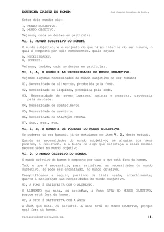 DOUTRINA CRISTÃ DO HOMEM José Joaquim Gonçalves de Faria.
fariaestudos@terra.com.br. 11.
Estes dois mundos são:
1, MUNDO SUBJETIVO.
2, MUNDO OBJETIVO.
Vejamos, cada um destes em particular.
VI, 1, MUNDO SUBJETIVO DO HOMEM.
O mundo subjetivo, é o conjunto do que há no interior do ser humano, o
qual é composto por dois componentes, quais sejam:
A, NECESSIDADES.
B, PODERES.
Vejamos, também, cada um destes em particular.
VI, 1, A, O HOMEM E AS NECESSIDADES DO MUNDO SUBJETIVO.
Vejamos algumas necessidades do mundo subjetivo do ser humano:
01, Necessidade de alimentos, produzida pela fome.
02, Necessidade de líquidos, produzida pela sede.
03, Necessidade de rever lugares, coisas e pessoas, provocada
pela saudade.
04, Necessidade de conhecimento.
05, Necessidade de aventura.
06, Necessidade de SALVAÇÃO ETERNA.
07, Etc., etc., etc.
VI, 1, B, O HOMEM E OS PODERES DO MUNDO SUBJETIVO.
Os poderes do ser humano, já os estudamos no item V, 2, deste estudo.
Quando as necessidades do mundo subjetivo, se ajuntam aos seus
poderes, o resultado, é a busca de algo que satisfaça a essas mesmas
necessidades no mundo objetivo.
VI, 2, O MUNDO OBJETIVO DO HOMEM.
O mundo objetivo do homem é composto por tudo o que está fora do homem.
Tudo o que é necessário, para satisfazer as necessidades do mundo
subjetivo, só pode ser encontrado, no mundo objetivo.
Exemplificamos a seguir, partindo da lista usada, anteriormente,
quanto à satisfação das necessidades do mundo subjetivo.
01, A FOME É SATISFEITA COM O ALIMENTO.
O ALIMENTO que mata, ou satisfaz, a fome ESTÁ NO MUNDO OBJETIVO,
porque está fora do homem.
02, A SEDE É SATISFEITA COM A ÁGUA.
A ÁGUA que mata, ou satisfaz, a sede ESTÁ NO MUNDO OBJETIVO, porque
está fora do homem.
 