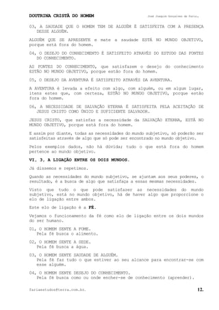 DOUTRINA CRISTÃ DO HOMEM José Joaquim Gonçalves de Faria.
fariaestudos@terra.com.br. 12.
03, A SAUDADE QUE O HOMEM TEM DE ALGUÉM É SATISFEITA COM A PRESENÇA
DESSE ALGUÉM.
ALGUÉM QUE SE APRESENTE e mate a saudade ESTÁ NO MUNDO OBJETIVO,
porque está fora do homem.
04, O DESEJO DO CONHECIMENTO É SATISFEITO ATRAVÉS DO ESTUDO DAS FONTES
DO CONHECIMENTO.
AS FONTES DO CONHECIMENTO, que satisfazem o desejo do conhecimento
ESTÃO NO MUNDO OBJETIVO, porque estão fora do homem.
05, O DESEJO DA AVENTURA É SATISFEITO ATRAVÉS DA AVENTURA.
A AVENTURA é levada a efeito com algo, com alguém, ou em algum lugar,
itens estes que, com certeza, ESTÃO NO MUNDO OBJETIVO, porque estão
fora do homem.
06, A NECESSIDADE DE SALVAÇÃO ETERNA É SATISFEITA PELA ACEITAÇÃO DE
JESUS CRISTO COMO ÚNICO E SUFICIENTE SALVADOR.
JESUS CRISTO, que satisfaz a necessidade da SALVAÇÃO ETERNA, ESTÁ NO
MUNDO OBJETIVO, porque está fora do homem.
E assim por diante, todas as necessidades do mundo subjetivo, só poderão ser
satisfeitas através de algo que só pode ser encontrado no mundo objetivo.
Pelos exemplos dados, não há dúvida; tudo o que está fora do homem
pertence ao mundo objetivo.
VI, 3, A LIGAÇÃO ENTRE OS DOIS MUNDOS.
Já dissemos e repetimos.
Quando as necessidades do mundo subjetivo, se ajuntam aos seus poderes, o
resultado, é a busca de algo que satisfaça a essas mesmas necessidades.
Visto que tudo o que pode satisfazer as necessidades do mundo
subjetivo, está no mundo objetivo, há de haver algo que proporcione o
elo de ligação entre ambos.
Este elo de ligação é a FÉ.
Vejamos o funcionamento da fé como elo de ligação entre os dois mundos
do ser humano.
01, O HOMEM SENTE A FOME.
Pela fé busca o alimento.
02, O HOMEM SENTE A SEDE.
Pela fé busca a água.
03, O HOMEM SENTE SAUDADE DE ALGUÉM.
Pela fé faz tudo o que estiver ao seu alcance para encontrar-se com
esse alguém.
04, O HOMEM SENTE DESEJO DO CONHECIMENTO.
Pela fé busca como ou onde encher-se de conhecimento (aprender).
 