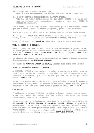 DOUTRINA CRISTÃ DO HOMEM José Joaquim Gonçalves de Faria.
fariaestudos@terra.com.br. 13.
05, O HOMEM SENTE DESEJO DA AVENTURA.
Pela fé busca satisfaze-la, com alguém, com algo, ou em algum lugar.
06, O HOMEM SENTE A NECESSIDADE DE SALVAÇÃO ETERNA.
Pela fé, ao tomar conhecimento de que JESUS CRISTO é o único que
pode satisfazer tal necessidade, aceita-o como seu ÚNICO E
SUFICIENTE SALVADOR.
Desta forma, a fé é algo de suma importância para o ser humano, visto
que sem a mesma, pouco ou nenhum progresso, poderia ser alcançado.
Assim sendo, o incrédulo usa a fé, apenas para as coisas deste mundo.
Já uma pessoa SALVA POR JESUS CRISTO, usa a FÉ, tanto no âmbito deste
mundo, quanto ao âmbito da vida ESPIRITUAL E ETERNA COM DEUS.
O estudo da doutrina CRISTÃ DA FÉ é mais completo sobre este tema.
VII, O HOMEM E O PECADO.
Após a queda de Adão e Eva, toda a sua descendência passou a ter
natureza pecadora; confirmemos esta declaração nas próximas passagens
BÍBLICAS, 1ºReis¨8:46; 2ºCrô¨6:36; Sal¨51:5, 143:2; Prov¨20:9;
Ecle¨7:20; Rom¨3:10, 23, 5:12.
Em virtude do pecado inato da descendência de Adão, o homem necessita
desesperadamente da SALVAÇÃO ETERNA.
No estudo da DOUTRINA CRISTÃ DO PECADO, veremos mais sobre este assunto.
VIII, A SALVAÇÃO ETERNA DO HOMEM.
A SALVAÇÃO ETERNA é com certeza, o maior presente ou a maior obra de
DEUS, na vida do ser humano, visto que, há uma condenação a ser
cumprida eternamente, por todo aquele que não for salvo por JESUS
CRISTO, João¨3:18.
Porém, DEUS enviou seu FILHO ao mundo, para oferecer a SALVAÇÃO ETERNA à
humanidade, a qual, todas as pessoas de bom senso, devem aceitar, para o
seu próprio bem, bem como, para honra e glória de DEUS, João¨3:16-18.
CONCLUSÃO.
Finalizamos o estudo doutrinário sobre o homem, cremos que o mesmo,
ainda que reduzido, tenha trazido alguns subsídios ao nosso
conhecimento, acerca de nós mesmos.
Façamos uso deste conhecimento, para benefício próprio, do próximo, ou
da IGREJA DE NOSSO SENHOR E SALVADOR JESUS CRISTO, a qual é a
depositária fiel de toda a verdade revelada por DEUS ao ser humano,
para que este ao fazer parte desse corpo, qual seja a IGREJA DO SENHOR
JESUS CRISTO, o honre e glorifique, pois só por intermédio DELE, o ser
humano alcança a gloriosa, e maravilhosa SALVAÇÃO ETERNA.
 
