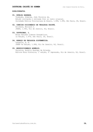 DOUTRINA CRISTÃ DO HOMEM José Joaquim Gonçalves de Faria.
fariaestudos@terra.com.br. 14.
BIBLIOGRAFIA.
01, BÍBLIA SAGRADA.
Tradução, Almeida, João Ferreira de.
Edição corrigida e revisada fiel ao texto original.
Sociedade Bíblica Trinitariana do Brasil, 1.994, 1.995, São Paulo, SP, Brasil.
02, CONCISO DICIONÁRIO DE TEOLOGIA CRISTÃ.
Erickson, Millard J.
JUERP, 1.991, Rio de Janeiro, RJ, Brasil.
03, DOUTRINAS, 1.
Novas Edições Líderes Evangélicos.
1a Edição, 1.979, São Paulo, SP, Brasil.
04, ESBOÇO DE TEOLOGIA SISTEMÁTICA.
Langston, A. B.
JUERP 8a Edição, 1.986, Rio De Janeiro, RJ, Brasil.
05, MINIDICIONÁRIO AURÉLIO.
Ferreira, Aurélio Buarque de Holanda.
Editora Nova Fronteira, 1a
edição, 6a
impressão, Rio de Janeiro, RJ, Brasil.
 