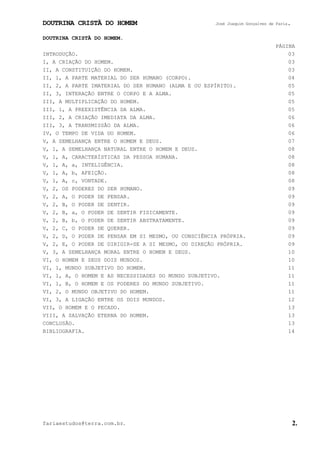 DOUTRINA CRISTÃ DO HOMEM José Joaquim Gonçalves de Faria.
fariaestudos@terra.com.br. 2.
DOUTRINA CRISTÃ DO HOMEM.
PÁGINA
INTRODUÇÃO. 03
I, A CRIAÇÃO DO HOMEM. 03
II, A CONSTITUIÇÃO DO HOMEM. 03
II, 1, A PARTE MATERIAL DO SER HUMANO (CORPO). 04
II, 2, A PARTE IMATERIAL DO SER HUMANO (ALMA E OU ESPÍRITO). 05
II, 3, INTERAÇÃO ENTRE O CORPO E A ALMA. 05
III, A MULTIPLICAÇÃO DO HOMEM. 05
III, 1, A PREEXISTÊNCIA DA ALMA. 05
III, 2, A CRIAÇÃO IMEDIATA DA ALMA. 06
III, 3, A TRANSMISSÃO DA ALMA. 06
IV, O TEMPO DE VIDA DO HOMEM. 06
V, A SEMELHANÇA ENTRE O HOMEM E DEUS. 07
V, 1, A SEMELHANÇA NATURAL ENTRE O HOMEM E DEUS. 08
V, 1, A, CARACTERÍSTICAS DA PESSOA HUMANA. 08
V, 1, A, a, INTELIGÊNCIA. 08
V, 1, A, b, AFEIÇÃO. 08
V, 1, A, c, VONTADE. 08
V, 2, OS PODERES DO SER HUMANO. 09
V, 2, A, O PODER DE PENSAR. 09
V, 2, B, O PODER DE SENTIR. 09
V, 2, B, a, O PODER DE SENTIR FISICAMENTE. 09
V, 2, B, b, O PODER DE SENTIR ABSTRATAMENTE. 09
V, 2, C, O PODER DE QUERER. 09
V, 2, D, O PODER DE PENSAR EM SI MESMO, OU CONSCIÊNCIA PRÓPRIA. 09
V, 2, E, O PODER DE DIRIGIR-SE A SI MESMO, OU DIREÇÃO PRÓPRIA. 09
V, 3, A SEMELHANÇA MORAL ENTRE O HOMEM E DEUS. 10
VI, O HOMEM E SEUS DOIS MUNDOS. 10
VI, 1, MUNDO SUBJETIVO DO HOMEM. 11
VI, 1, A, O HOMEM E AS NECESSIDADES DO MUNDO SUBJETIVO. 11
VI, 1, B, O HOMEM E OS PODERES DO MUNDO SUBJETIVO. 11
VI, 2, O MUNDO OBJETIVO DO HOMEM. 11
VI, 3, A LIGAÇÃO ENTRE OS DOIS MUNDOS. 12
VII, O HOMEM E O PECADO. 13
VIII, A SALVAÇÃO ETERNA DO HOMEM. 13
CONCLUSÃO. 13
BIBLIOGRAFIA. 14
 