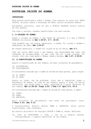 DOUTRINA CRISTÃ DO HOMEM José Joaquim Gonçalves de Faria.
fariaestudos@terra.com.br. 3.
DOUTRINA CRISTÃ DO HOMEM.
INTRODUÇÃO.
Este estudo doutrinário sobre o homem, visa mostrar ao salvo por JESUS
CRISTO, um pouco sobre a revelação de DEUS, acerca da pessoa humana.
Estudemos, portanto, algo do que a BÍBLIA SAGRADA revela acerca
de nós mesmos.
Com toda a certeza, seremos beneficiados com este estudo.
I, A CRIAÇÃO DO HOMEM.
Sobre a criação do homem, o que temos de concreto, é o que a BÍBLIA
SAGRADA nos ensina em Gên¨1:26-27, 2:7, 18-25.
Como podemos ver, em termos imateriais, o homem, foi criado à imagem e
semelhança de DEUS, Gên¨1:26-27.
Em termos materiais, o homem foi criado do pó da Terra, Gên¨2:7.
Como ser social DEUS criou o ser humano, com necessidade bem como, com
condições de sociabilidade, já que, este não foi criado isolado, foi
criado, isto sim, como macho e fêmea, homem e mulher, Gên¨1:27, 2:18-25.
II, A CONSTITUIÇÃO DO HOMEM.
Quanto à constituição do ser humano, há duas correntes de pensamento:
01, DICOTOMISTA.
02, TRICOTOMISTA.
Os dicotomista ensinam que o homem se divide em duas partes, quais sejam:
01, A, CORPO.
02, B, ALMA.
Quanto ao corpo, não há problema, visto que é impossível negar a
existência do mesmo, na vida do ser humano, quanto à alma, há vários
versículos, que falam sobre a alma, referindo-se à parte imaterial do
ser humano, Mat¨11:28-29; Tiago¨5:20; 1ªPed¨1:9; Apoc¨6:9, 20:4.
Os tricotomistas ensinam que o homem se divide em três partes, a saber:
01, CORPO.
02, ALMA.
03, ESPÍRITO.
Esta corrente de pensamento tem base em passagens como,
1ªTess¨5:23; Heb¨4:12.
O minidicionário Aurélio define ALMA e ESPÍRITO, entre outros
significados, como sinônimos.
No conciso dicionário de teologia CRISTÃ a ALMA é, assim, definida:
01, Para as ESCRITURAS a vida, o ser ou a própria pessoa.
Teologicamente, o aspecto espiritual do ser humano.
 