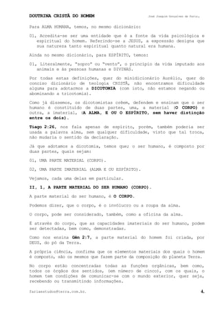 DOUTRINA CRISTÃ DO HOMEM José Joaquim Gonçalves de Faria.
fariaestudos@terra.com.br. 4.
Para ALMA HUMANA, temos, no mesmo dicionário:
01, Acredita-se ser uma entidade que é a fonte da vida psicológica e
espiritual do homem. Referindo-se a JESUS, a expressão designa que
sua natureza tanto espiritual quanto natural era humana.
Ainda no mesmo dicionário, para ESPÍRITO, temos:
01, Literalmente, “sopro” ou “vento”, o princípio da vida imputado aos
animais e às pessoas humanas e DIVINAS.
Por todas estas definições, quer do minidicionário Aurélio, quer do
conciso dicionário de teologia CRISTÃ, não encontramos dificuldade
alguma para adotarmos a DICOTOMIA (com isto, não estamos negando ou
abominando a tricotomia).
Como já dissemos, os dicotomistas crêem, defendem e ensinam que o ser
humano é constituído de duas partes, uma, a material (O CORPO) e
outra, a imaterial, (A ALMA, E OU O ESPÍRITO, sem haver distinção
entre os dois).
Tiago¨2:26, nos fala apenas de espírito, porém, também poderia ser
usada a palavra alma, sem qualquer dificuldade, visto que tal troca,
não mudaria o sentido da declaração.
Já que adotamos a dicotomia, temos que; o ser humano, é composto por
duas partes, quais sejam:
01, UMA PARTE MATERIAL (CORPO).
02, UMA PARTE IMATERIAL (ALMA E OU ESPÍRITO).
Vejamos, cada uma delas em particular.
II, 1, A PARTE MATERIAL DO SER HUMANO (CORPO).
A parte material do ser humano, é O CORPO.
Podemos dizer, que o corpo, é o invólucro ou a roupa da alma.
O corpo, pode ser considerado, também, como a oficina da alma.
É através do corpo, que as capacidades imateriais do ser humano, podem
ser detectadas, bem como, demonstradas.
Como nos ensina Gên¨2:7, a parte material do homem foi criada, por
DEUS, do pó da Terra.
A própria ciência, confirma que os elementos materiais dos quais o homem
é composto, são os mesmos que fazem parte da composição do planeta Terra.
No corpo estão concentradas todas as funções orgânicas, bem como,
todos os órgãos dos sentidos, (em número de cinco), com os quais, o
homem tem condições de comunicar-se com o mundo exterior, quer seja,
recebendo ou transmitindo informações.
 