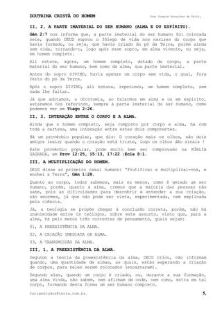 DOUTRINA CRISTÃ DO HOMEM José Joaquim Gonçalves de Faria.
fariaestudos@terra.com.br. 5.
II, 2, A PARTE IMATERIAL DO SER HUMANO (ALMA E OU ESPÍRITO).
Gên¨2:7 nos informa que, a parte imaterial do ser humano foi colocada
nele, quando DEUS soprou o fôlego de vida nos narizes do corpo que
havia formado, ou seja, que havia criado do pó da Terra, porém ainda
sem vida, tornando-o, logo após esse sopro, em alma vivente, ou seja,
em homem completo.
Ali estava, agora, um homem completo, dotado de corpo, a parte
material do ser humano, bem como da alma, sua parte imaterial.
Antes do sopro DIVINO, havia apenas um corpo sem vida, o qual, fora
feito do pó da Terra.
Após o sopro DIVINO, ali estava, repetimos, um homem completo, sem
nada lhe faltar.
Já que adotamos, a dicotomia, ao falarmos em alma e ou em espírito,
estaremos nos referindo, sempre à parte imaterial do ser humano, como
podemos ver em Tiago¨2:26.
II, 3, INTERAÇÃO ENTRE O CORPO E A ALMA.
Ainda que o homem completo, seja composto por corpo e alma, há com
toda a certeza, uma interação entre estes dois componentes.
Há um provérbio popular, que diz: O coração mais os olhos, são dois
amigos leais; quando o coração está triste, logo os olhos dão sinais¨!
Este provérbio popular, pode muito bem ser comprovado na BÍBLIA
SAGRADA, em Prov¨12:25, 15:13, 17:22 ;Ecle¨8:1.
III, A MULTIPLICAÇÃO DO HOMEM.
DEUS disse ao primeiro casal humano: “Frutificai e multiplicai-vos, e
enchei a Terra”, Gên¨1:28.
Quanto ao corpo, todos sabemos, mais ou menos, como é gerado um ser
humano, porém, quanto à alma, cremos que a maioria das pessoas não
sabe, pois as dificuldades para descobrir e entender a sua criação,
são enormes, já que não pode ser vista, experimentada, nem explicada
pela ciência.
Já, a teologia se propõe chegar à conclusão correta, porém, não há
unanimidade entre os teólogos, sobre este assunto, visto que, para a
alma, há pelo menos três correntes de pensamento, quais sejam:
01, A PREEXISTÊNCIA DA ALMA.
02, A CRIAÇÃO IMEDIATA DA ALMA.
03, A TRANSMISSÃO DA ALMA.
III, 1, A PREEXISTÊNCIA DA ALMA.
Segundo a teoria da preexistência da alma, DEUS criou, não informam
quando, uma quantidade de almas, as quais, estão esperando a criação
de corpos, para neles serem colocados (encarnarem).
Segundo eles, quando um corpo é criado, ou, durante a sua formação,
uma alma vinda, não sabem, nem afirmam de onde, nem como, entra em tal
corpo, formando desta forma um ser humano completo.
 