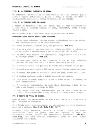 DOUTRINA CRISTÃ DO HOMEM José Joaquim Gonçalves de Faria.
fariaestudos@terra.com.br. 6.
III, 2, A CRIAÇÃO IMEDIATA DA ALMA.
Os defensores da teoria da criação imediata da alma, ensinam que, o
corpo é criado naturalmente, porém, a alma, é criada por DEUS, e
imediatamente colocada no corpo, no momento da sua criação.
III, 3, A TRANSMISSÃO DA ALMA.
A teoria da transmissão da alma, ensina que, os pais transmitem aos
filhos, toda a natureza humana, ou seja, transmitem, tanto o corpo
quanto a alma.
Desta forma, os pais são pais, tanto do corpo como da alma.
CONSIDERAÇÕES SOBRE ESTAS TRÊS TEORIAS.
01, Se as duas primeiras teorias fossem verdadeiras, haveria, talvez,
uma injustiça, da parte de DEUS, visto que:
02, Todos os homens, segundo DEUS, são pecadores, Rom¨3:23.
03, Ora, se a alma é, nas duas teorias, criada por DEUS, e colocada no
corpo, então, o pecado passa a ser só do corpo, não da alma¨!
04, Se estas duas teorias são verdadeiras, porque necessitaria a alma
da SALVAÇÃO ETERNA¨? 1ªPed¨1:9.
05, A conclusão lógica a que chegamos, é que as duas primeiras
teorias, não condizem com o bom senso, nem com a verdade.
06, A terceira teoria, é a que está de acordo com a verdade, visto que:
07, A semelhança entre pais e filhos, é, tanto física, quanto da alma.
08, O pecado, faz parte da natureza, tanto dos pais, quanto dos filhos.
09, O pecado, continua sendo a triste marca do ser humano.
10, DEUS criou o homem, completo, e com o poder de multiplicar-se, ou
seja, reproduzir-se.
11, A teoria da transmissão, de modo algum desmente, o fato de que
todo o ser humano, é criação de DEUS.
12, Confirma-o, isto sim, ensinando-nos que os pais transmitem aos
filhos, tanto o corpo como a alma, ou seja, a transmissão é integral.
IV, O TEMPO DE VIDA DO HOMEM.
Como já vimos, os descendentes de Adão e Eva têm um início de vida, o
qual, acontece na concepção.
Já o final, este, acontece, apenas no que concerne ao corpo terrestre,
material e visível, Gên¨3:19; Ecle¨3:20; 12:7.
Dissemos, corpo terrestre, material e visível, visto que haverá
ressurreição, tanto dos justos, como dos injustos, ou seja, dos
eternamente salvos, quanto dos eternamente condenados, Dan¨12:2;
João¨5:29, uns para viverem eternamente junto de DEUS, outros
juntamente com o diabo.
 