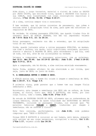 DOUTRINA CRISTÃ DO HOMEM José Joaquim Gonçalves de Faria.
fariaestudos@terra.com.br. 7.
Além disso, o corpo terrestre, material e visível de todos os SALVOS
por JESUS CRISTO, que estiverem vivos, quando o SALVADOR vier buscar a
sua IGREJA, será transformado num corpo incorruptível espiritual e
imortal, 1ªCor¨15:44, 51-54; 1ªTess¨4:16-17.
Já a alma, continua sempre viva e consciente.
É bem verdade, que há certas correntes de pensamento, que crêem e
ensinam sobre a aniquilação total da alma, para quem não satisfizer os
requisitos de DEUS.
Na verdade, há algumas passagens BÍBLICAS, que quando tiradas fora do
contexto geral da BÍBLIA SAGRADA, nos dão tal impressão; vejamos
Jó¨7:8-9; Ecle¨9:5, 10; Is¨26:14.
Estas passagens, realmente nos dão a entender, que há aniquilação
total do ser humano.
Porém, quando juntarmos estas a outras passagens BÍBLICAS, as mesmas,
com toda a certeza, nos darão, outro significado; estejamos, portanto,
atentos e abertos à PALAVRA DE DEUS, para entendermos o que ela, como
um todo, nos diz, afim de nos alicerçarmos na verdade.
Vejamos e comparemos as passagens anteriores, com as próximas,
Dan¨12:2; Mat¨25:46; Luc¨16:19-31¨(23-31); João¨5:29; 1ªPed¨3:18-20;
Apoc¨6:9-11, 20:4.
Após a comparação, não há dúvida, a alma continua existindo eternamente.
Desta forma, podemos afirmar; há uma eternidade a ser vivida, quer
seja, junto de DEUS, ou junto do diabo.
V, A SEMELHANÇA ENTRE O HOMEM E DEUS.
A BÍBLIA ensina que, o homem foi criado à imagem e semelhança de DEUS,
Gên¨1:26-27, 5:1; Tiago¨3:9.
À primeira vista, pode parecer que o homem tem sua imagem física
semelhante a DEUS.
Entretanto, esta imagem e semelhança com DEUS não se refere, de forma
alguma, ao físico, visto que, DEUS É ESPÍRITO, não tendo, por isso
corpo físico, como o homem, João¨4:24; 2ªCor¨3:17.
No estudo da DOUTRINA CRISTÃ DE DEUS, afirmamos que os conhecedores da
língua hebraica, idioma da quase totalidade das ESCRITURAS do ANTIGO
TESTAMENTO, incluindo as passagens citadas, nos ensinam que: “As
palavras hebraicas TSELEM e DEMUT, traduzidas por imagem e
semelhança, não se referem a físico”.
Este fato concorda, perfeitamente, com João¨4:24, onde podemos
comprovar que: “DEUS é ESPÍRITO”.
Porque DEUS É ESPÍRITO é invisível ao ser humano, pelo menos, enquanto
este estiver em seu corpo pecaminoso, corruptível e mortal, Col¨1:15;
1ªTim¨1:17, vejamos ainda Luc¨24:39.
 