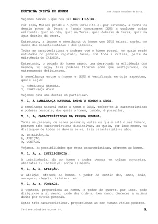 DOUTRINA CRISTÃ DO HOMEM José Joaquim Gonçalves de Faria.
fariaestudos@terra.com.br. 8.
Vejamos também o que nos diz Deut¨4:15-20.
Por isso, Moisés proibiu o povo israelita e, por extensão, a todos os
demais povos da Terra a jamais compararem DEUS a qualquer coisa
existente, quer no céu, quer na Terra, quer debaixo da terra, quer na
água debaixo da terra.
Entretanto, a imagem e semelhança do homem com DEUS existe, porém, no
campo das características e dos poderes.
Todas as características e poderes que o homem possui, os quais serão
estudados no próximo capítulo, fazem, com toda a certeza, parte da
existência do CRIADOR.
Entretanto, o pecado do homem causou uma derrocada na eficiência dos
mesmos, ou seja, tais poderes ficaram como que desfigurados, ou
extremamente deficientes.
A semelhança entre o homem e DEUS é verificada em dois aspectos,
quais sejam:
1, SEMELHANÇA NATURAL.
2, SEMELHANÇA MORAL.
Vejamos cada uma destas em particular.
V, 1, A SEMELHANÇA NATURAL ENTRE O HOMEM E DEUS.
A semelhança natural entre o homem e DEUS, refere-se às características
e poderes pessoais, dos quais o homem, também, é possuidor.
V, 1, A, CARACTERÍSTICAS DA PESSOA HUMANA.
Todas as pessoas, ou seres pessoais, entre os quais está o ser humano,
possuem três características distintivas, as quais, por isso mesmo, os
distinguem de todos os demais seres, tais características são:
a, INTELIGÊNCIA.
b, AFEIÇÃO.
c, VONTADE.
Vejamos, as possibilidades que estas características, oferecem ao homem.
V, 1, A, a, INTELIGÊNCIA.
A inteligência, dá ao homem o poder pensar em coisas concretas,
abstratas e, inclusive, sobre si mesmo.
V, 1, A, b, AFEIÇÃO.
A afeição, oferece ao homem, o poder de sentir dor, amor, ódio,
amargura, alegria, tristeza, etc.
V, 1, A, c, VONTADE.
A vontade, proporciona ao homem, o poder de querer, por isso, pode
dirigir-se a si mesmo, pode dar ordens, bem como, obedecer a ordens
dadas por outras pessoas.
Estas três características, proporcionam ao ser humano vários poderes.
 